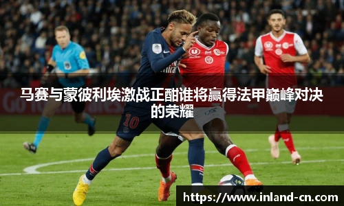 马赛与蒙彼利埃激战正酣谁将赢得法甲巅峰对决的荣耀