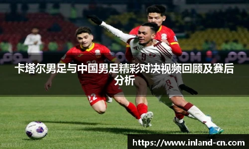 卡塔尔男足与中国男足精彩对决视频回顾及赛后分析